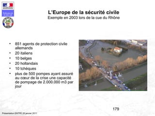 179
Préfecture de
la zone sud
Présentation ENTPE 28 janvier 2011
L’Europe de la sécurité civile
Exemple en 2003 lors de la cue du Rhône
• 851 agents de protection civile
allemands
• 20 italiens
• 10 belges
• 20 hollandais
• 10 tchèques
• plus de 500 pompes ayant assuré
au cœur de la crise une capacité
de pompage de 2.000.000 m3 par
jour
 