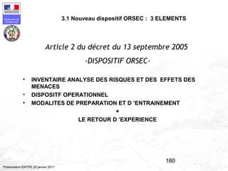 180
Préfecture de
la zone sud
Présentation ENTPE 28 janvier 2011
3.1 Nouveau dispositif ORSEC : 3 ELEMENTS
Article 2 du décret du 13 septembre 2005
-DISPOSITIF ORSEC-
• INVENTAIRE ANALYSE DES RISQUES ET DES EFFETS DES
MENACES
• DISPOSITF OPERATIONNEL
• MODALITES DE PREPARATION ET D ’ENTRAINEMENT
+
LE RETOUR D ’EXPERIENCE
 