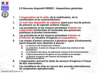 181
Préfecture de
la zone sud
Présentation ENTPE 28 janvier 2011
1. L'organisation de la veille, de la mobilisation, de la
coordination et du commandement ;
2. Le suivi des dispositifs de vigilance ayant pour but de prévoir,
de prévenir ou de signaler certains risques ;
3. Les procédures et les moyens permettant d'alerter les
collectivités territoriales et l'ensemble des personnes
publiques et privées concernées ;
4. Les procédures et les moyens permettant d'alerter et
d'informer en situation d'urgence les populations ;
5. Les modes d'action communs à plusieurs types d'événements,
parmi lesquels ceux destinés à assurer :
a) Le secours à de nombreuses victimes ;
b) La protection, la prise en charge et le soutien des victimes et des
populations ;
c) La protection des biens, du patrimoine culturel et de l'environnement ;
d) L'approvisionnement d'urgence en eau potable et en énergie ;
e) La gestion d'urgence des réseaux de transport et de
télécommunications ;
6. L'organisation prenant le relais de secours d'urgence à l'issue
de leur intervention ;
7. Les conditions de mise en oeuvre des accords internationaux
de coopération opérationnelle.
3.2 Nouveau dispositif ORSEC : dispositions générales
 