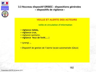 182
Préfecture de
la zone sud
Présentation ENTPE 28 janvier 2011
VEILLE ET ALERTE DES ACTEURS
veille et circulation d’information
• vigilance météo,
• vigilance crue,
• vigilance sanitaire,
• vigilance feux de forêt,….)
• synergi …
• Dispositif de gestion de l’alerte locale automatisée (GALA)
3.3 Nouveau dispositif ORSEC : dispositions générales
– dispositifs de vigilance -
 