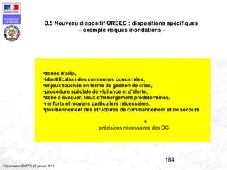 184
Préfecture de
la zone sud
Présentation ENTPE 28 janvier 2011
•zones d’aléa,
•identification des communes concernées,
•enjeux touchés en terme de gestion de crise,
•procédure spéciale de vigilance et d’alerte,
•zone à évacuer, lieux d’hébergement prédéterminés,
•renforts et moyens particuliers nécessaires,
•positionnement des structures de commandement et de secours
+
précisions nécessaires des DG
3.5 Nouveau dispositif ORSEC : dispositions spécifiques
– exemple risques inondations -
 
