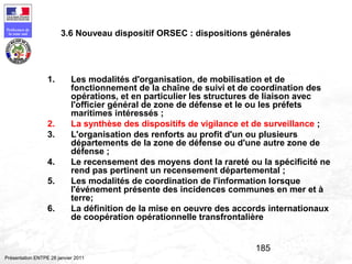 185
Préfecture de
la zone sud
Présentation ENTPE 28 janvier 2011
3.6 Nouveau dispositif ORSEC : dispositions générales
1. Les modalités d'organisation, de mobilisation et de
fonctionnement de la chaîne de suivi et de coordination des
opérations, et en particulier les structures de liaison avec
l'officier général de zone de défense et le ou les préfets
maritimes intéressés ;
2. La synthèse des dispositifs de vigilance et de surveillance ;
3. L'organisation des renforts au profit d'un ou plusieurs
départements de la zone de défense ou d'une autre zone de
défense ;
4. Le recensement des moyens dont la rareté ou la spécificité ne
rend pas pertinent un recensement départemental ;
5. Les modalités de coordination de l'information lorsque
l'événement présente des incidences communes en mer et à
terre;
6. La définition de la mise en oeuvre des accords internationaux
de coopération opérationnelle transfrontalière
 