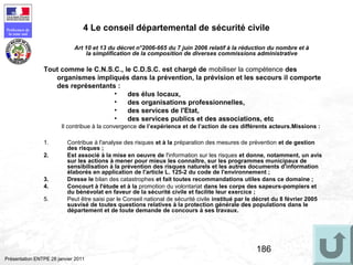 186
Préfecture de
la zone sud
Présentation ENTPE 28 janvier 2011
4 Le conseil départemental de sécurité civile
1. Contribue à l'analyse des risques et à la préparation des mesures de prévention et de gestion
des risques ;
2. Est associé à la mise en oeuvre de l'information sur les risques et donne, notamment, un avis
sur les actions à mener pour mieux les connaître, sur les programmes municipaux de
sensibilisation à la prévention des risques naturels et les autres documents d'information
élaborés en application de l'article L. 125-2 du code de l'environnement ;
3. Dresse le bilan des catastrophes et fait toutes recommandations utiles dans ce domaine ;
4. Concourt à l'étude et à la promotion du volontariat dans les corps des sapeurs-pompiers et
du bénévolat en faveur de la sécurité civile et facilite leur exercice ;
5. Peut être saisi par le Conseil national de sécurité civile institué par le décret du 8 février 2005
susvisé de toutes questions relatives à la protection générale des populations dans le
département et de toute demande de concours à ses travaux.
Art 10 et 13 du décret n°2006-665 du 7 juin 2006 relatif à la réduction du nombre et à
la simplification de la composition de diverses commissions administrative
Tout comme le C.N.S.C., le C.D.S.C. est chargé de mobiliser la compétence des
organismes impliqués dans la prévention, la prévision et les secours il comporte
des représentants :
• des élus locaux,
• des organisations professionnelles,
• des services de l'Etat,
• des services publics et des associations, etc
Il contribue à la convergence de l’expérience et de l’action de ces différents acteurs.Missions :
 