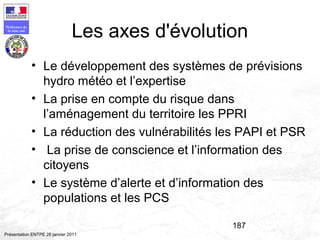 187
Préfecture de
la zone sud
Présentation ENTPE 28 janvier 2011
• Le développement des systèmes de prévisions
hydro météo et l’expertise
• La prise en compte du risque dans
l’aménagement du territoire les PPRI
• La réduction des vulnérabilités les PAPI et PSR
• La prise de conscience et l’information des
citoyens
• Le système d’alerte et d’information des
populations et les PCS
Les axes d'évolution
 