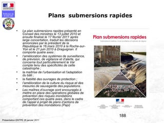 188
Préfecture de
la zone sud
Présentation ENTPE 28 janvier 2011
Plans submersions rapides
• Le plan submersions rapides présenté en
Conseil des ministres le 13 juillet 2010 et
ensuite finalisé le 17 février 2011 après
large concertation, traduit les décisions
annoncées par le président de la
République le 16 mars 2010 à la Roche-sur-
Yon et le 21 juin 2010 à Draguignan. Il
comporte quatre axes :
• l’amélioration des systèmes de surveillance,
de prévision, de vigilance et d’alerte, qui
concerne tout particulièrement le Var
compte tenu des spécificités de cette
catastrophe ;
• la maîtrise de l’urbanisation et l’adaptation
du bâti ;
• la fiabilité des ouvrages de protection ;
• l’amélioration de la culture du risque et des
mesures de sauvegarde des populations.
• Les maîtres d’ouvrage sont encouragés à
mettre en place des opérations globales de
prévention des risques inondations
comportant ces quatre axes, dans le cadre
de l’appel à projet de plans d’actions de
prévention des inondations (Papi)
 
