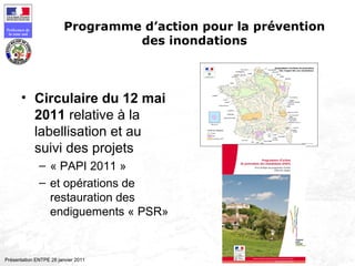 189
Préfecture de
la zone sud
Présentation ENTPE 28 janvier 2011
Programme d’action pour la prévention
des inondations
• Circulaire du 12 mai
2011 relative à la
labellisation et au
suivi des projets
– « PAPI 2011 »
– et opérations de
restauration des
endiguements « PSR»
 