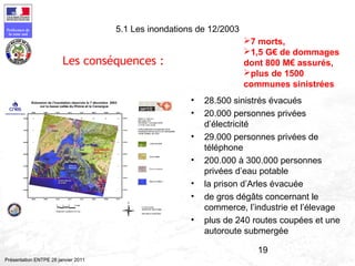 19
Préfecture de
la zone sud
Présentation ENTPE 28 janvier 2011
5.1 Les inondations de 12/2003
• 28.500 sinistrés évacués
• 20.000 personnes privées
d’électricité
• 29.000 personnes privées de
téléphone
• 200.000 à 300.000 personnes
privées d’eau potable
• la prison d’Arles évacuée
• de gros dégâts concernant le
commerce, l’industrie et l’élevage
• plus de 240 routes coupées et une
autoroute submergée
Les conséquences :
7 morts,
1,5 G€ de dommages
dont 800 M€ assurés,
plus de 1500
communes sinistrées
 