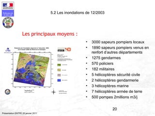20
Préfecture de
la zone sud
Présentation ENTPE 28 janvier 2011
5.2 Les inondations de 12/2003
• 3000 sapeurs pompiers locaux
• 1890 sapeurs pompiers venus en
renfort d’autres départements
• 1275 gendarmes
• 570 policiers
• 182 militaires
• 5 hélicoptères sécurité civile
• 2 hélicoptères gendarmerie
• 3 hélicoptères marine
• 7 hélicoptères armée de terre
• 500 pompes 2millions m3/j
Les principaux moyens :
 