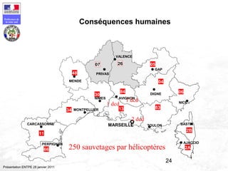 24
Préfecture de
la zone sud
Présentation ENTPE 28 janvier 2011
Conséquences humaines
06
04
83
2607
34
66
11
MARSEILLE
2B
2A
13
05
84
30
48
PERPIGNAN
CARCASSONNE
MONTPELLIER
NIMES
MENDE
PRIVAS
VALENCE
GAP
DIGNE
NICE
TOULON
AVIGNON
BASTIA
AJACCIO
2 dcd
1 dcd
1 dcd
250 sauvetages par hélicoptères
 