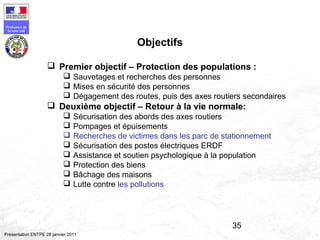 35
Préfecture de
la zone sud
Présentation ENTPE 28 janvier 2011
Objectifs
 Premier objectif – Protection des populations :
 Sauvetages et recherches des personnes
 Mises en sécurité des personnes
 Dégagement des routes, puis des axes routiers secondaires
 Deuxième objectif – Retour à la vie normale:
 Sécurisation des abords des axes routiers
 Pompages et épuisements
 Recherches de victimes dans les parc de stationnement
 Sécurisation des postes électriques ERDF
 Assistance et soutien psychologique à la population
 Protection des biens
 Bâchage des maisons
 Lutte contre les pollutions
 