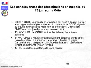 40
Préfecture de
la zone sud
Présentation ENTPE 28 janvier 2011
Les conséquences des précipitations en matinée du
15 juin sur la Côte
• 9H00 -10H00 : le gros du phénomène est situé à l’ouest du Var
les orages arrivent par la mer et circulent vite le CODIS signale
quelques interventions mais rien de significatif. Circulation
SNCF normale (sauf panne de train au Luc)
• 10H00-11H00 : le CODIS estime les interventions à une
centaine
• 11H00-12H00 : Routes progressivement coupées sur la côte :
Saint-Mandrier ; La Valette ; Le pradet ; Toulon ; Hyères ;
Carqueiranne ; La garde ; La londe les Maures ; La Farlède ;
fermeture aéroport Toulon Hyères
• 13H00 important problème de trafic routier
 