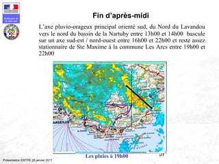 57
Préfecture de
la zone sud
Présentation ENTPE 28 janvier 2011
Fin d’après-midi
L’axe pluvio-orageux principal orienté sud, du Nord du Lavandou
vers le nord du bassin de la Nartuby entre 13h00 et 14h00 bascule
sur un axe sud-est / nord-ouest entre 16h00 et 22h00 et reste assez
stationnaire de Ste Maxime à la commune Les Arcs entre 19h00 et
22h00
Les pluies à 19h00
 
