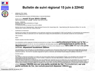 60
Préfecture de
la zone sud
Présentation ENTPE 28 janvier 2011
• WBML06 LFPW 152042
Bulletin Régional de Suivi
CENTRE METEOROLOGIQUE INTERREGIONAL D AIX-EN-PROVENCE
Bulletin émis le mardi 15 juin 2010 à 22h42
Date et heure du prochain message : mercredi 16 juin 2010 à 01h30
Numéro : 1506SE08
Evenement type: Fortes précipitations et Orages
Evènement en cours.
Fin d'évènement prévu le mercredi 16 juin 2010 à 06h00
Maintien de suivi pour 8 département(s) : Alpes de Haute-Provence (04), Hautes-Alpes (05), Alpes-Maritimes (06), Bouches-du-Rhône (13), Var (83),
Vaucluse (84), Corse-du-Sud (2A), Haute-Corse (2B).
• Qualification de l'évènement :
Episode pluvio-orageux très actif nécessitant un suivi particulier compte tenu de sa persistance et des cumuls associés. Un tel événement est exceptionnel à
cette période de l'année, en particulier sur le Var. Episode pluvio-orageux très actif nécessitant un suivi particulier compte tenu de sa persistance
Faits nouveaux :
Néant
Situation actuelle et données observées :
Les précipitations parfois orageuses et intenses se poursuivent sur la région. Elles sont particulièrement fortes sur le Var avec
des intensités horaires de 40 à 50 mm. Sur le Var, actuellement, les fortes pluies concernent principalement la partie est du
département. Depuis le début de l'épisode on relève sur le Var des cumuls atteignant souvent 120 à 250 mm sur une partie
centrale, dépassant localement 300mm
Les précipitations se sont renforçées sur les Alpes Maritimes, sur la partie est du Vaucluse les Alpes de Haute Provence et les Hautes Alpes De l'est des
Bouches du Rhône, à l'est du Vaucluse jusque sur les Alpes de Haute Provence et l'ouest des Hautes Alpes, on relève depuis le début de l'épisode des
cumuls de l'ordre de , 70 à 100 mm. Les pluies orageuses ont repris en Corse avec des intensités horaires atteignant localement 20 à 30 mm
Evolution prévue :
Sur Paca :
Les conditions restent très perturbées sur la région avec des pluies parfois intenses et accompagnées d'orages. Ces précipitations très marquées sont
entrecoupées de périodes d'accalmies plus ou moins durables. Compte tenu des pluies déjà tombées, le département du Var reste à suivre tout
particulièrement dans les heures à venir. A
deviennent plus homogènes sur ce département, sans axe privilégié noter cependant que pour le restant de la nuit, les précipitations En ce qui concerne les
Alpes, les versants est et sud-est sont particulièrement exposés. Les forts cumuls s'accompagneront d'une fonte des neiges encore présentes en haute
altitude, fonte susceptible d'alimenter également les cours d'eau. Sur la région, de fortes intensités précipitantes sont à craindre sous les cellules orageuses
les plus actives, de l'ordre de 20/40 à 40/60 mm possibles en une heure. Les cumuls prévus sur l'épisode atteindront en moyenne 60 à 120 mm selon les
secteurs, jusque 150/250 mm sur une partie centrale du Var. Ponctuellement, sur une
partie centrale du Var, les cumuls pourront depasser 350mm
Bulletin de suivi régional 15 juin à 22H42
 