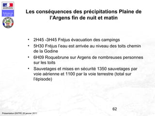 62
Préfecture de
la zone sud
Présentation ENTPE 28 janvier 2011
Les conséquences des précipitations Plaine de
l’Argens fin de nuit et matin
• 2H45 -3H45 Fréjus évacuation des campings
• 5H30 Fréjus l’eau est arrivée au niveau des toits chemin
de la Godine
• 6H09 Roquebrune sur Argens de nombreuses personnes
sur les toits
• Sauvetages et mises en sécurité 1350 sauvetages par
voie aérienne et 1100 par la voie terrestre (total sur
l’épisode)
 