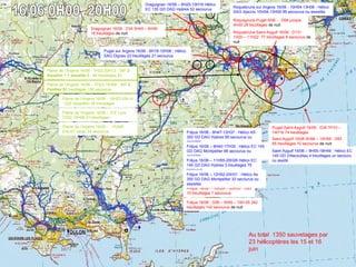 63
Préfecture de
la zone sud
Présentation ENTPE 28 janvier 2011
Roquebrune-Saint-Aygulf 16/06 : D131
1H20 – 11H22 77 treuillages 8 secourus de
nuit
Draguignan 16/06 : D34 5H45 – 6H59
18 treuillages de nuit
Puget-Saint-Aygulf 16/06 : D34 7H10 –
14H16 74 treuillages
Fréjus 16/06 – 16H26 – 20H30 : D83
10 treuillages 7 secourus
Fréjus 16/06 : D06 – 5h55 – 15H-05 242
treuillages 142 secourus de nuit
Au total 1350 sauvetages par
23 hélicoptères les 15 et 16
juin
Draguignan 16/06 – 6H25-10H16 Hélico
EC 135 GD DAG Hyères 52 secourus
Fréjus 16/06 - 8H47-12H37 : Hélico AS
350 GD DAG Hyères 99 secourus ou
assistés
Puget sur Argens 16/06 - 6H18-10H06 : Hélico
SAG Dignes 23 treuillages 21 secourus
Fréjus 16/06 – 9H40-17H35 : Hélico EC 145
GD DAG Montpellier 66 secourus ou
assistés
Saint Aygulf 16/06 – 9H55-18H49 : Hélico EC
145 GD Villacoublay 4 treuillages un secouru
ou assité
Saint-Aygulf 16/06 5H56 – 10H59 : D83
55 treuillages 10 secourus de nuit
Roquebrune sur Argens 16/06 - 10H54-13H06 : Hélico
SAG Ajaccio 10H54-13H06 99 secourus ou assistés
Roquegrune-Puget 6/06 - : D66 jusque
4H30 28 treuillages de nuit
Fréjus 16/06 – 11H55-20H26 Hélico EC
145 GD DAG Hyères 3 treuillages 75
secourus
Fréjus 16/06 – 12H52-20H31 : Hélico As
350 GD DAG Montpellier 32 secourus ou
assistés
Plaine de l’Argens 16/06 - : PUMA
EALAT cargo 24 secourus
Plaine de l’Argens 16/06 - 7H22-20H12 : 35F 2
Dauphin + 1 alouette 3 : 64 treuillages 81
secourus
Plaine de l’Argens 16/06 – 7H23-15H08 : 36F 2
Panther 93 treuillages 136 secourus
Plaine de l’Argens 16/06 - 10H23-20h14
: 22S Alouette3 35 treuillages
Plaine de l’Argens 16/06 – 31F Lynx
7H22-15H06 21 treuillages
 