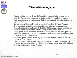 66
Préfecture de
la zone sud
Présentation ENTPE 28 janvier 2011
Bilan météorologique
• En conclusion, il apparaît que la formation des cumuls importants sur la
zone des Arcs est due non pas à la stationnarité d’une cellule orageuse
individuelle mais à la stationnarité du flux qui a amené des précipitations de
façon continue.
• Sur une zone réduite de l’intérieur varois, s’étendant de Saint-Tropez à
Draguignan où les précipitations ont été plus intenses, les cumuls sur
l’épisode ont atteint sur l’épisode de 200 à 300 mm, ce qui correspond à une
durée de retour supérieure à 50 ans. Très ponctuellement près de
Draguignan, ils ont atteint ou dépassé 350 mm (400 mm aux Arcs, près de
300 mm à Vidauban), ce qui correspond vraisemblablement, à un événement
à caractère plus que centennal.
• On notera que la surface ayant reçu plus de 300 mm est de l’ordre de 250
km2
soit 10 km * 25 km.
La surface ayant reçu plus de 200 mm est estimée à 2000 km2
soit 40 km *
50 km, avec un volume de 500 millions de m3
(à comparer aux 1200 millions
de m3
de la réserve de Serre-Ponçon.
 