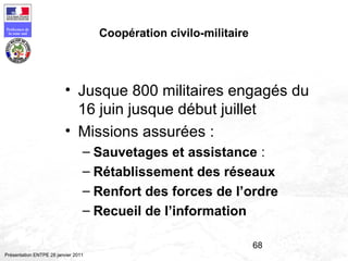 68
Préfecture de
la zone sud
Présentation ENTPE 28 janvier 2011
Coopération civilo-militaire
• Jusque 800 militaires engagés du
16 juin jusque début juillet
• Missions assurées :
– Sauvetages et assistance :
– Rétablissement des réseaux
– Renfort des forces de l’ordre
– Recueil de l’information
 