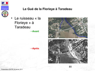 80
Préfecture de
la zone sud
Présentation ENTPE 28 janvier 2011
Le Gué de la Florieye à Taradeau
• Le ruisseau « la
Florieye » à
Taradeau
→Avant
→Après
 