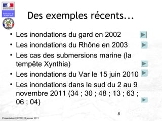 8
Préfecture de
la zone sud
Présentation ENTPE 28 janvier 2011
Des exemples récents...
• Les inondations du gard en 2002
• Les inondations du Rhône en 2003
• Les cas des submersions marine (la
tempête Xynthia)
• Les inondations du Var le 15 juin 2010
• Les inondations dans le sud du 2 au 9
novembre 2011 (34 ; 30 ; 48 ; 13 ; 63 ;
06 ; 04)
 