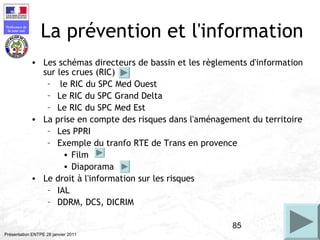 85
Préfecture de
la zone sud
Présentation ENTPE 28 janvier 2011
La prévention et l'information
• Les schémas directeurs de bassin et les règlements d'information
sur les crues (RIC)
– le RIC du SPC Med Ouest
– Le RIC du SPC Grand Delta
– Le RIC du SPC Med Est
• La prise en compte des risques dans l'aménagement du territoire
– Les PPRI
– Exemple du tranfo RTE de Trans en provence
• Film
• Diaporama
• Le droit à l'information sur les risques
– IAL
– DDRM, DCS, DICRIM
 