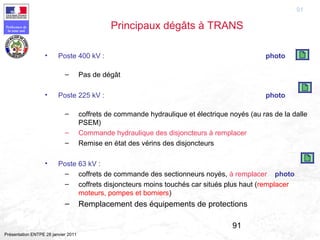 91
Préfecture de
la zone sud
Présentation ENTPE 28 janvier 2011
91
Principaux dégâts à TRANS
• Poste 400 kV : photo
– Pas de dégât
• Poste 225 kV : photo
– coffrets de commande hydraulique et électrique noyés (au ras de la dalle
PSEM)
– Commande hydraulique des disjoncteurs à remplacer
– Remise en état des vérins des disjoncteurs
• Poste 63 kV :
– coffrets de commande des sectionneurs noyés, à remplacer photo
– coffrets disjoncteurs moins touchés car situés plus haut (remplacer
moteurs, pompes et borniers)
– Remplacement des équipements de protections
 