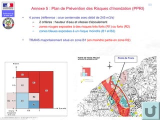 99
Préfecture de
la zone sud
Présentation ENTPE 28 janvier 2011
99
• 4 zones (référence : crue centennale avec débit de 245 m3/s)
– 2 critères : hauteur d’eau et vitesse d’écoulement
– zones rouges exposées à des risques très forts (R1) ou forts (R2)
– zones bleues exposées à un risque moindre (B1 et B2)
• TRANS majoritairement situé en zone B1 (en moindre partie en zone R2)
Annexe 5 : Plan de Prévention des Risques d’Inondation (PPRI)
Poste de Trans
 