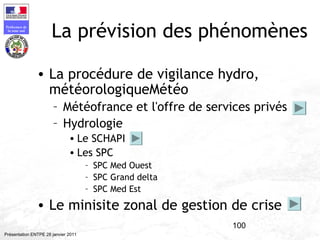 100
Préfecture de
la zone sud
Présentation ENTPE 28 janvier 2011
La prévision des phénomènes
• La procédure de vigilance hydro,
météorologiqueMétéo
– Météofrance et l'offre de services privés
– Hydrologie
• Le SCHAPI
• Les SPC
– SPC Med Ouest
– SPC Grand delta
– SPC Med Est
• Le minisite zonal de gestion de crise
 
