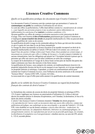 Licences Creative Commons
Quelle est la qualification juridique des documents-type Creative Commons ?
Les documents Creative Commons sont des contrats-type qui permettent à l’auteur de
communiquer au public les conditions d’utilisation de son œuvre.
Ce sont des offres ou pollicitations, l’offre étant définie comme la « manifestation de volonté
(…) par laquelle une personne propose à une ou plusieurs autres (déterminées ou
indéterminées) la conclusion d’un contrat à certaines conditions » (1).
On peut qualifier ces offres de contrats à exécution successive et de concession de droit
d’usage. Elles sont fournies à titre d’information gratuitement par Creative Commons et
n’impliquent aucun transfert des droits de propriété intellectuelle (2). Elles ne peuvent donc
pas être qualifiées de vente ou de cession.
La qualification de prêt à usage ou de commodat adresse les biens qui doivent être restitués,
ce qui n’a guère de sens dans le cas de biens immatériels.
Le louage de chose incorporelle ou licence (location d’un meuble incorporel en droit de la
propriété intellectuelle) est défini à l’article 1709 du Code Civil comme «un contrat par
lequel l'une des parties s'oblige à faire jouir l'autre d'une chose pendant un certain temps, et
moyennant un certain prix que celle-ci s'oblige de lui payer ». Le prix à payer n’entraîne ici
aucune rémunération, mais les obligations qui pèsent sur l’Acceptant laissent à penser que la
personne qui offre une œuvre sous de telles conditions en retire des avantages.
Le respect de la destination et l’usage de la chose louée en bon père de famille fait partie des
règles communes aux baux des maisons et des biens ruraux.
La qualification de licence, sous-catégorie de contrats, est traditionnellement réservée à la
propriété industrielle (licence de brevet ou de marque) et aux logiciels, et n’est pas employée
en propriété littéraire et artistique. Cependant, ce terme est communément utilisé pour
nommer les Creative Commons licenses, sous l'influence du terme américain et du concept de
"licences libres" : licence GNU GPL, Licence Art Libre...
La nouveauté de ce type d’offre peut enfin amener à la qualification de contrat innommé.
Quelle est la validité des licences Creative Commons au regard du formalisme
français des contrats de droit d’auteur ?
Le formalisme des contrats de cession de droits de propriété littéraire et artistique (CPI L.
131-3) peut s’appliquer aux licences ou autorisations d’utilisation (3). Celles-ci doivent
décrire de manière précise le domaine d'exploitation, soit l’étendue, la destination, le lieu et la
durée des droits concédés.
L’article 3 des licences Creative Commons énumère l’étendue des droits proposés :
« la reproduction de l’œuvre seule ou incorporée dans une œuvre dite collective, comme une
publication périodique, une anthologie ou une encyclopédie », au sens de l’article L. 121.8 du
CPI, voire modifiée en vue de former certaines « œuvres dites dérivées : traductions, les
arrangements musicaux, les adaptations théâtrales, littéraires ou cinématographiques, les
enregistrements sonores, les reproductions par un art ou un procédé quelconque, les résumés,
la distribution d’exemplaires ou d’enregistrements » desdites œuvres, au sens du CPI, article
L. 122-4, seconde phrase.
 