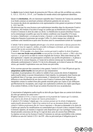 La durée (toute la durée légale de protection de l’Œuvre, telle qu’elle est définie aux articles
L. 123, L. 132-19, L. 211-4…) et l’étendue (le monde entier) sont également identifiées.
Quant à la destination, elle est clairement repérable dans l’intention de l’auteur de contribuer
à un fonds commun en autorisant certaines utilisations gratuites de son œuvre.
La cession des droits de reproduction et de représentation à titre gratuit est permise à l’article
L. 122-7 du CPI.
On précisera que les sous-licences sont explicitement interdites dans les documents Creative
Commons, être titulaire d’un droit d’usage ne confère pas au bénéficiaire d’une licence
Creative Commons le droit de céder ces droits. Le bénéficiaire ne pourra distribuer l'oeuvre
ou la communiquer au public que sous les mêmes conditions sous lesquelles il l'a reçue.
Le terme « bénéficiaire » et non pas le terme « licencié » a été retenu pour désigner dans la
traduction française la personne qui accepte l’offre. Ce choix marque une volonté de
confirmer cette interdiction et peut ainsi favoriser ainsi le consentement éclairé de l’acceptant.
L’article 3 de la version originale prévoit que « Les droits mentionnés ci-dessus peuvent être
exercés sur tous les supports, médias, procédés techniques et formats, qu’ils soient connus
aujourd’hui ou mis au point dans le futur. »
L’article L. 131-6 accepte « la clause d'une cession qui tend à conférer le droit d'exploiter
l'oeuvre sous une forme non prévisible ou non prévue à la date du contrat. ». Elle « doit être
expresse », ce qui est le cas dans la version originale des licences. Mais étant donné qu’elle
doit également « stipuler une participation corrélative aux profits d'exploitation », la phrase a
été écartée de la version française, à l’instar de la solution retenue par les traducteurs
allemands conformément à l’article 31.4 de la loi allemande sur le droit d’auteur de 1965, plus
stricte, qui interdit l’exploitation sous une forme non prévisible.
Si les cessions peuvent être consenties à titre gratuit, l’article L131-3 du CPI prévoit que les
adaptations audiovisuelles doivent prévoir une rémunération.
Cependant, la jurisprudence (4) a admis la validité d’une cession des droits d’adaptation
audiovisuelle même si aucune rémunération n’était stipulée, la contrepartie étant fournie par
la publicité faite à l’ouvrage, œuvre préexistante. L’intention de l’auteur d’obtenir une
diffusion et une distribution de son oeuvre sous Creative Commons plus large peut être
interprétée comme le souhait d'une plus grande notoriété grâce aux copies et aux diffusions
qu'effectueront les Acceptants, sans exiger une exploitation conforme aux règles spécifiques
d’un contrat d’édition, ni être lié par un contrat d'exclusivité avec un producteur.
L’autorisation d’adaptation audiovisuelle ne doit-elle pas figurer dans un contrat écrit distinct
de celui qui autorise les autres actes ?
D’après l’article L113-4, « l’œuvre composite est la propriété de l’auteur qui l’a réalisée,
sous réserve des droits de l’auteur de l’œuvre préexistante ».
L’article L131-4 alinéa 3 stipule que « les cessions portant sur les droits d’adaptation
audiovisuelle doivent faire l’objet d’un contrat écrit sur un document distinct du contrat
relatif à l’édition proprement dite de l’œuvre imprimée ». On peut se demander si le choix de
l’option qui autorise les modifications ne contraindrait pas à recourir à deux contrats Creative
Commons séparées, de manière à respecter cette disposition qui vise à protéger l’auteur en lui
faisant prendre conscience du fait qu’il s’agit de deux actes de cession bien différents.
La réponse est non car les licences Creative Commons ne sont pas assimilables à des contrats
d’édition au sens de l’article L132-1 du CPI : elles ne prévoient pas d’obligation pour le
 