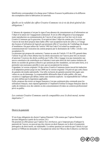 bénéficiaire correspondant à la charge pour l’éditeur d’assurer la publication et la diffusion
des exemplaires dont la fabrication est autorisée.
Quelle est la validité des offres Creative Commons vis-à-vis du droit général des
obligations ?
L’absence de signature n’est pas le signe d’une absence de consentement ou d’information sur
l’objet et la nature de l’engagement contractuel. Il est en effet obligatoire d’accompagner
toute reproduction ou communication de l’œuvre d’une copie ou d’un lien vers le texte
Creative Commons qui la gouverne. Il est précisé dans l’objet du contrat que l’exercice sur
l’œuvre de tout droit proposé dans ladite offre vaut acceptation tacite de celle-ci, à l’image
des licences d’utilisation de logiciels qui prennent effet à l’ouverture de l’emballage du disque
d’installation. On peut inférer de l’article 1985 du Code Civil relatif au mandat que le
commencement de l’exécution du contrat proposé par le destinataire de l’offre « révèle » son
acceptation (5).
La personne qui propose de contracter, l’auteur au sens de l’article 113 du CPI, garantit dans
l’article 5a qu’elle a bien obtenu tous les droits nécessaires sur l’œuvre pour être en mesure
d’autoriser l’exercice des droits conférés par l’offre. Elle s’engage à ne pas transmettre une
œuvre constitutive de contrefaçon ou d’atteinte à tout autre droit de tiers (autres titulaires de
droits ou sociétés de gestion collective qui auraient pu être mandatées, ou tout autre tiers), et à
permettre une jouissance paisible à ceux qui en accepteront les termes.
Cependant, la version originale 2.0 des textes Creative Commons (notre travail de traduction
et d’adaptation portait jusqu’en mai 2004 sur la version originale 1.0) prévoit que cette clause
de garantie deviendra optionnelle. Une telle exclusion de garantie pourrait être jugée sans
valeur en cas de dommage. La responsabilité délictuelle étant d’ordre public, elle aura
vocation à s’appliquer par défaut, même sans mention explicite : la responsabilité de l’offrant
est alors définie par la législation applicable.
Enfin, proposer des textes en langue française n’est pas seulement plus commode pour les
utilisateurs français, mais répond également à l’impératif d’utiliser la langue française dans le
cadre de relations avec des salariés ou des consommateurs (6) dans un contexte professionnel
privé ou public.
Les contrats Creative Commons sont-ils compatibles avec le droit moral, norme
impérative ?
Droit à la paternité
N’est-il pas obligatoire de choisir l’option Paternité ? (On notera que l’option Paternité
devient obligatoire à partir de la version 2.0.)
On pourrait en effet penser que l’option Non Attribution, qui n’imposait pas d’indiquer la
paternité de l’œuvre, ne pouvait pas être choisie en droit français car le droit à la paternité,
prérogative de droit moral, est inaliénable. La même question est soulevée par l’article 4.a qui
permet à l’Offrant de demander à l’Acceptant de retirer de l’Œuvre dite Collective ou Dérivée
 
