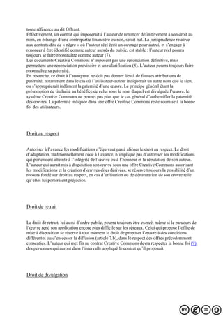 toute référence au dit Offrant.
Effectivement, un contrat qui imposerait à l’auteur de renoncer définitivement à son droit au
nom, en échange d’une contrepartie financière ou non, serait nul. La jurisprudence relative
aux contrats dits de « nègre » où l’auteur réel écrit un ouvrage pour autrui, et s’engage à
renoncer à être identifié comme auteur auprès du public, est stable : l’auteur réel pourra
toujours se faire reconnaître comme auteur (7).
Les documents Creative Commons n’imposent pas une renonciation définitive, mais
permettent une renonciation provisoire et une clarification (8). L’auteur pourra toujours faire
reconnaître sa paternité.
En revanche, ce droit à l’anonymat ne doit pas donner lieu à de fausses attributions de
paternité, notamment dans le cas où l’utilisateur-auteur indiquerait un autre nom que le sien,
ou s’approprierait indûment la paternité d’une œuvre. Le principe général étant la
présomption de titularité au bénéfice de celui sous le nom duquel est divulguée l’œuvre, le
système Creative Commons ne permet pas plus que le cas général d’authentifier la paternité
des œuvres. La paternité indiquée dans une offre Creative Commons reste soumise à la bonne
foi des utilisateurs.
Droit au respect
Autoriser à l’avance les modifications n’équivaut pas à aliéner le droit au respect. Le droit
d’adaptation, traditionnellement cédé à l’avance, n’implique pas d’autoriser les modifications
qui porteraient atteinte à l’intégrité de l’œuvre ou à l’honneur et la réputation de son auteur.
L’auteur qui aurait mis à disposition son œuvre sous une offre Creative Commons autorisant
les modifications et la création d’œuvres dites dérivées, se réserve toujours la possibilité d’un
recours fondé sur droit au respect, en cas d’utilisation ou de dénaturation de son œuvre telle
qu’elles lui porteraient préjudice.
Droit de retrait
Le droit de retrait, lui aussi d’ordre public, pourra toujours être exercé, même si le parcours de
l’œuvre rend son application encore plus difficile sur les réseaux. Celui qui propose l’offre de
mise à disposition se réserve à tout moment le droit de proposer l’œuvre à des conditions
différentes ou d’en cesser la diffusion (article 7.b), dans le respect des offres précédemment
consenties. L’auteur qui met fin au contrat Creative Commons devra respecter la bonne foi (9)
des personnes qui auront dans l’intervalle appliqué le contrat qu’il proposait.
Droit de divulgation
 