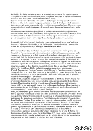 Le titulaire des droits sur l’œuvre conserve le contrôle du moment et des conditions de sa
divulgation et de sa communication au public, non pour s’assurer de la réservation des droits
exclusifs, mais pour rendre l’œuvre libre de certains droits.
Certains pourraient se demander si la condition de Partage à l’Identique des Conditions
Initiales ou ShareAlike ne constitue pas une atteinte au droit de divulgation de la personne
qui, ayant accepté une œuvre sous de telles conditions contractuelles, la modifie en apportant
une contribution originale, et acquiert elle-même le statut d’auteur de la nouvelle œuvre dite
dérivée.
Le nouvel auteur conserve ses prérogatives et décide du moment de la divulgation de la
nouvelle œuvre. Il ne lui est pas interdit de la divulguer sous des conditions différentes, mais
c’est à la condition d’obtenir une autorisation écrite de la part de l’auteur de l’œuvre
préexistante, comme dans le système juridique classique, hors Creative Commons.
Le contrôle de l’utilisation après divulgation en vertu des options Partage des Conditions
Initiales à l’Identique (Share Alike) et Pas d’Utilisation Commerciale (Non Commercial)
n’est-il pas incompatible avec le principe d’épuisement des droits ?
L’épuisement du droit de distribution prévu en droit communautaire établit qu’une fois
l’original de l’œuvre ou sa copie mise en circulation sur le territoire communautaire avec le
consentement du titulaire de ce droit, par exemple après la première vente, il ne peut plus
exercer ledit droit. Le titulaire ne peut donc exercer ce droit de propriété intellectuelle qu’une
seule fois, il ne peut pas l’exercer à nouveau dans un autre Etat-membre. L’épuisement ne
concerne que la distribution physique d’exemplaires matériels, de supports, à l’exclusion des
services en ligne et des copies licites en découlant (Directive 2001/29/CE sur l’harmonisation
de certains aspects du droit d’auteur et des droits voisins dans la société de l’information,
article 4.2 et considérant 29). Le titulaire conserve ses autres droits patrimoniaux.
L’article 2 des contrats Creative Commons stipule bien qu’ils s’appliquent sans préjudice du
droit applicable, et ne visent donc en aucun cas à restreindre ce type de prérogatives. On peut
toutefois se demander si le fait de restreindre les conditions d’utilisation après la première
mise à disposition respecte l’épuisement.
Tout d’abord, les options Partage des Conditions Initiales à l’Identique (Share Alike) et Pas
d’Utilisation Commerciale (Non Commercial) ne conduisent pas à interdire formellement
toute modification qui ne serait pas proposée aux mêmes conditions ou toute utilisation
commerciale, ce qui reviendrait à imposer des conditions de distribution. Elles se contentent
simplement de réserver les droits non proposés, qui continuent à requérir l’autorisation du
titulaire des droits, à l’instar du droit d’auteur classique.
Enfin, on peut rappeler que la notion d’épuisement est utilisée en droit communautaire à des
fins de régulation économique. Elle est utile dans les situations où un ayant-droit abuse de son
monopole pour affecter le commerce et la concurrence en interdisant la commercialisation ou
en imposant des restrictions quantitatives à l’importation ou des mesures d’effet équivalent.
Les objectifs du Traité de Rome sont de lutter contre le cloisonnement du marché intérieur et
les abus de position dominante. Sont visées d’un côté les entraves à la libre circulation des
marchandises constitutives d’obstacles à la commercialisation sur le territoire national de
produits régulièrement mis en circulation sur le territoire d’un autre Etat membre, et de l’autre
la faculté de contrôler les actes ultérieurs de commercialisation et d’interdire les
réimportations. Certaines restrictions ont d’ailleurs été admises par la Cour de Justice des
Communautés Européennes ; ainsi, l’arrêt Cinéthèque (10) valide comme conforme au droit
communautaire la loi française sur la chronologie des médias (11) qui impose un délai entre
l’exploitation des films en salle et la vente ou la location de supports.
 