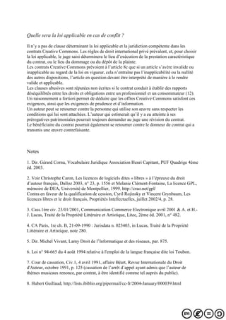 Quelle sera la loi applicable en cas de conflit ?
Il n’y a pas de clause déterminant la loi applicable et la juridiction compétente dans les
contrats Creative Commons. Les règles de droit international privé prévalent, et, pour choisir
la loi applicable, le juge saisi déterminera le lieu d’exécution de la prestation caractéristique
du contrat, ou le lieu du dommage ou du dépôt de la plainte.
Les contrats Creative Commons prévoient à l’article 8c que si un article s’avère invalide ou
inapplicable au regard de la loi en vigueur, cela n’entraîne pas l’inapplicabilité ou la nullité
des autres dispositions, l’article en question devant être interprété de manière à le rendre
valide et applicable.
Les clauses abusives sont réputées non écrites si le contrat conduit à établir des rapports
déséquilibrés entre les droits et obligations entre un professionnel et un consommateur (12).
Un raisonnement a fortiori permet de déduire que les offres Creative Commons satisfont ces
exigences, ainsi que les exigences de prudence et d’information.
Un auteur peut se retourner contre la personne qui utilise son œuvre sans respecter les
conditions qui lui sont attachées. L’auteur qui estimerait qu’il y a eu atteinte à ses
prérogatives patrimoniales pourrait toujours demander au juge une révision du contrat.
Le bénéficiaire du contrat pourrait également se retourner contre le donneur de contrat qui a
transmis une œuvre contrefaisante.
Notes
1. Dir. Gérard Cornu, Vocabulaire Juridique Association Henri Capitant, PUF Quadrige 4ème
éd. 2003.
2. Voir Christophe Caron, Les licences de logiciels dites « libres » à l’épreuve du droit
d’auteur français, Dalloz 2003, n° 23, p. 1556 et Melanie Clément-Fontaine, La licence GPL,
mémoire de DEA, Université de Montpellier, 1999. http://crao.net/gpl/
Contra en faveur de la qualification de cession, Cyril Rojinsky et Vincent Grynbaum, Les
licences libres et le droit français, Propriétés Intellectuelles, juillet 2002/4, p. 28.
3. Cass.1ère civ. 23/01/2001, Communication Commerce Electronique avril 2001 & A. et H.-
J. Lucas, Traité de la Propriété Littéraire et Artistique, Litec, 2ème éd. 2001, n° 482.
4. CA Paris, 1re ch. B, 21-09-1990 : Jurisdata n. 023403, in Lucas, Traité de la Propriété
Littéraire et Artistique, note 280.
5. Dir. Michel Vivant, Lamy Droit de l’Informatique et des réseaux, par. 875.
6. Loi n° 94-665 du 4 août 1994 relative à l'emploi de la langue française dite loi Toubon.
7. Cour de cassation, Civ.1, 4 avril 1991, affaire Béart, Revue Internationale du Droit
d'Auteur, octobre 1991, p. 125 (cassation de l’arrêt d’appel ayant admis que l’auteur de
thèmes musicaux renonce, par contrat, à être identifié comme tel auprès du public).
8. Hubert Guillaud, http://lists.ibiblio.org/pipermail/cc-fr/2004-January/000039.html
 
