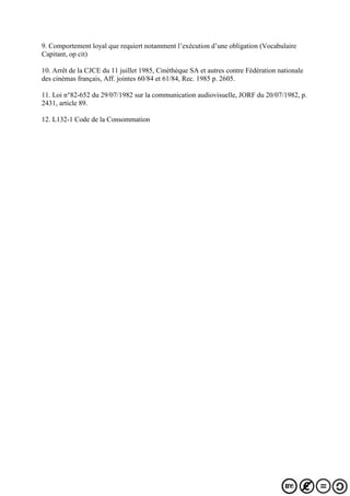 9. Comportement loyal que requiert notamment l’exécution d’une obligation (Vocabulaire
Capitant, op cit)
10. Arrêt de la CJCE du 11 juillet 1985, Cinéthèque SA et autres contre Fédération nationale
des cinémas français, Aff. jointes 60/84 et 61/84, Rec. 1985 p. 2605.
11. Loi n°82-652 du 29/07/1982 sur la communication audiovisuelle, JORF du 20/07/1982, p.
2431, article 89.
12. L132-1 Code de la Consommation
 