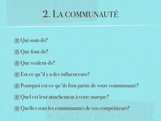 2. LA COMMUNAUTÉ

Qui sont-ils?

Que font-ils?

Que veulent-ils?

Est-ce qu'il y a des inﬂuenceurs?

Pourquoi est-ce qu'ils font partie de votre communauté?

Quel est leur attachement à votre marque?

Quelles sont les communautés de vos compétiteurs?
 