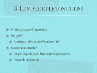 3. LE STYLE ET LE TON UTILISÉ


C’est le persona de l’organisation

Qui parle?

   Quel âge a-t’il? Que fait-il? Qu’aime-t’il?

Comment ça se traduit?

   Emploi du je, du nous? Dans quelles circonstances?

   Niveau de profondeur?
 