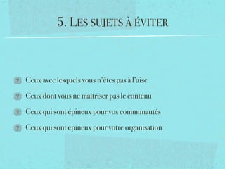 5. LES SUJETS À ÉVITER



Ceux avec lesquels vous n’êtes pas à l’aise

Ceux dont vous ne maîtriser pas le contenu

Ceux qui sont épineux pour vos communautés

Ceux qui sont épineux pour votre organisation
 