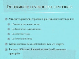DÉTERMINER LES PROCESSUS INTERNES

 Structurez qui devrait répondre à quoi dans quels circonstances
   L’animateur des réseaux sociaux

   Le directeur des communications

   Le service des ventes

   Le service à la clientèle

 Gardez une trace de vos interactions avec vos usagers

 Prévoyez diffuser ces interactions avec les départements
 appropriés
 