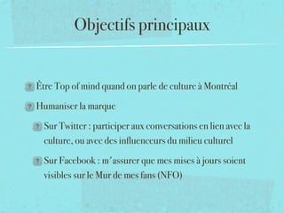 Objectifs principaux


Être Top of mind quand on parle de culture à Montréal

Humaniser la marque

  Sur Twitter : participer aux conversations en lien avec la
  culture, ou avec des inﬂuenceurs du milieu culturel

  Sur Facebook : m'assurer que mes mises à jours soient
  visibles sur le Mur de mes fans (NFO)
 