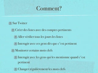 Comment?

Sur Twitter

 Créer des listes avec des comptes pertinents

   Aller vériﬁer tous les jours les listes

   Interagir avec ces gens dès que c'est pertinent

 Monitorer certains mots clefs

   Interagir avec les gens qui les mentionne quand c'est
   pertinent

   Changer régulièrement les mots clefs
 