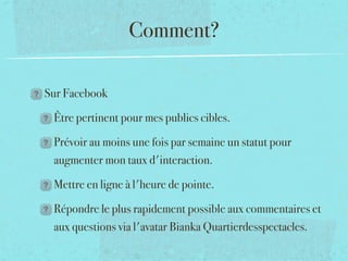Comment?

Sur Facebook

 Être pertinent pour mes publics cibles.

 Prévoir au moins une fois par semaine un statut pour
 augmenter mon taux d'interaction.

 Mettre en ligne à l'heure de pointe.

 Répondre le plus rapidement possible aux commentaires et
 aux questions via l'avatar Bianka Quartierdesspectacles.
 
