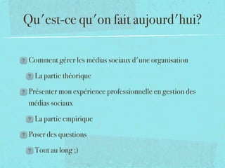 Qu'est-ce qu'on fait aujourd'hui?

 Comment gérer les médias sociaux d'une organisation 

   La partie théorique

 Présenter mon expérience professionnelle en gestion des
 médias sociaux

   La partie empirique

 Poser des questions

   Tout au long ;)
 