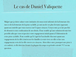Le cas de Daniel Valiquette


Malgré que je doive saluer votre intitiative de nous tenir informés de la fermeture des
rues et de la fermeture de la piste cyclable, je suis un de vos plus fervants opposant
quant au contrôle que vous exercez sur l’espace citoyen. Croyez-moi, je n’aie pas ﬁni
de dénoncer cette conﬁscation de nos droits. Il me semble qu’une solution devrait être
possible aﬁn que vous respectiez votre engagement initial quant à l’élaboration de
cette piste cyclable. Il me semble qu’il s’agit là d’un double discours quant aux
engagements de la ville à intéresser les familles à venir vivre en ville et face aux
engagements verts de la ville envers ces citoyens. Alors dites-moi, pourquoi une piste à
cet endroit, si elle doit être fermée la plupart du temps en période estivale ? C’est ma
question.
 