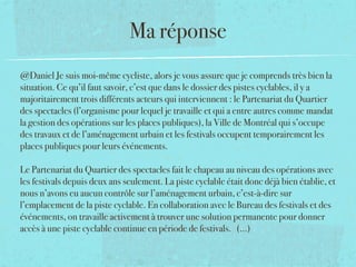 Ma réponse
@Daniel Je suis moi-même cycliste, alors je vous assure que je comprends très bien la
situation. Ce qu’il faut savoir, c’est que dans le dossier des pistes cyclables, il y a
majoritairement trois différents acteurs qui interviennent : le Partenariat du Quartier
des spectacles (l’organisme pour lequel je travaille et qui a entre autres comme mandat
la gestion des opérations sur les places publiques), la Ville de Montréal qui s’occupe
des travaux et de l’aménagement urbain et les festivals occupent temporairement les
places publiques pour leurs événements. 
 
Le Partenariat du Quartier des spectacles fait le chapeau au niveau des opérations avec
les festivals depuis deux ans seulement. La piste cyclable était donc déjà bien établie, et
nous n’avons eu aucun contrôle sur l’aménagement urbain, c’est-à-dire sur
l’emplacement de la piste cyclable. En collaboration avec le Bureau des festivals et des
événements, on travaille activement à trouver une solution permanente pour donner
accès à une piste cyclable continue en période de festivals. (...)
 