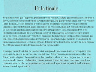 Et la ﬁnale..
Vous dire surtout que j’apprécie grandement votre réponse. Malgré que mon discours soit droit et
direct, sachez que je suis un homme ouvert au dialogue. Ma question était précise et votre réponse
l’était d’autant. Je vous demande avec insistance d’assurer par tous les moyens possibles la
transmission de l’information quant aux réalités de ce dossier, quant aux conséquences pour nous
les cyclistes et quant aux améliorations qu’on voudra apporter. Vous le comprendrez, il est
frustrant pour un citoyen de se voir retirer son droit de passage de façon répétée sans ne rien
savoir de ce qui sera fait pour y remédier. Beaucoup d’arrangements sont possibles en autant que
nous nous sentions impliqués et concernés par de l’information, par exemple. L’installation de
panneaux nous indiquant les heures prévues de fermeture est une bonne mesure. La mise en place
de ce blogue visant les résidents du quartier en est une autre. 
 
Je suis par exemple satisfait de vous lire et de comprendre que ceci est une préoccupation pour
vous aussi. Je suis en mesure aussi de constater ces derniers jours qu’un maximum est fait pour
donner accès à la piste. J’en suis témoin. Par vos efforts à bien servir le citoyen, moi ou un autre,
vous obtiendrez notre collaboration et notre soutien. Il nous faut trouver des moyens utiles de
communication; la ville, les organisations des festivals, le quartier des spectacles et le citoyens
sommes tous des partenaires.
 