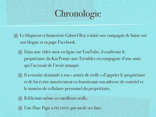 Chronologie

Le blogueur et humoriste Gabriel Roy a initié une campagne de haine sur
son blogue et sa page Facebook. 

  Dans une vidéo mise en ligne sur YouTube, il confronte le
  propriétaire du Kia Pointe-aux-Trembles en compagnie d’une amie
  qui l’accusait de l’avoir arnaqué.

  Il a ensuite demandé à son « armée de trolls » d’appeler le propriétaire
  et de lui écrire massivement en fournissant son adresse de courriel et
  le numéro de cellulaire personnel du propriétaire. 

  Il félicitait même ses meilleurs trolls.

  Une Hate Page a été créée par un de ses fans.
 