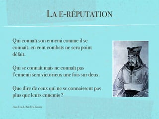 LA E-RÉPUTATION

Qui connaît son ennemi comme il se
connaît, en cent combats ne sera point
défait. 

Qui se connaît mais ne connaît pas
l’ennemi sera victorieux une fois sur deux. 

Que dire de ceux qui ne se connaissent pas
plus que leurs ennemis ?

-Sun Tzu, L’Art de la Guerre
 