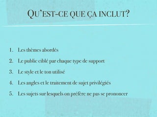 QU’EST-CE QUE ÇA INCLUT?


1. Les thèmes abordés

2. Le public ciblé par chaque type de support

3. Le style et le ton utilisé

4. Les angles et le traitement de sujet privilégiés

5. Les sujets sur lesquels on préfère ne pas se prononcer
 