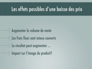 Les effets possibles d’une baisse des prix


Augmenter le volume de vente
Les frais ﬁxes sont mieux couverts
Le résultat peut augmenter ...
Impact sur l’image du produit?
 