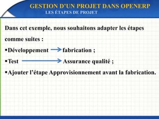 GESTION D’UN PROJET DANS OPENERP 
LES ÉTAPES DE PROJET 
Dans cet exemple, nous souhaitons adapter les étapes 
comme suites : 
Développement fabrication ; 
Test Assurance qualité ; 
Ajouter l’étape Approvisionnement avant la fabrication. 
 